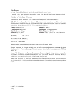 Active Directory
by Brian Desmond, Joe Richards, Robbie Allen, and Alistair G. Lowe-Norris
Copyright © 2013 Brian Desmond, Joe Richards, Robbie Allen, Alistair Lowe-Norris. All rights reserved.
Printed in the United States of America.
Published by O’Reilly Media, Inc., 1005 Gravenstein Highway North, Sebastopol, CA 95472.
O’Reilly books may be purchased for educational, business, or sales promotional use. Online editions are
alsoavailableformosttitles(http://my.safaribooksonline.com).Formoreinformation,contactourcorporate/
institutional sales department: 800-998-9938 or corporate@oreilly.com.
Editor: Rachel Roumeliotis
Production Editor: Rachel Steely
Copyeditor: Jasmine Kwityn
Proofreader: Rachel Head
Indexer: Bob Pfahler
Cover Designer: Karen Montgomery
Interior Designer: David Futato
Illustrators: Robert Romano and Rebecca Demarest
April 2013: Fifth Edition
Revision History for the Fifth Edition:
2013-04-10: First release
See http://oreilly.com/catalog/errata.csp?isbn=9781449320027 for release details.
Nutshell Handbook, the Nutshell Handbook logo, and the O’Reilly logo are registered trademarks of O’Reilly
Media, Inc. Active Directory, the image of domestic cats, and related trade dress are trademarks of O’Reilly
Media, Inc.
Many of the designations used by manufacturers and sellers to distinguish their products are claimed as
trademarks. Where those designations appear in this book, and O’Reilly Media, Inc., was aware of a trade‐
mark claim, the designations have been printed in caps or initial caps.
While every precaution has been taken in the preparation of this book, the publisher and authors assume
no responsibility for errors or omissions, or for damages resulting from the use of the information contained
herein.
ISBN: 978-1-449-32002-7
[LSI]
 