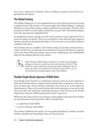 unit is just a superset of a container. There is nothing a container can do that an or‐
ganizational unit cannot.
The Global Catalog
The Global Catalog (GC) is a very important part of Active Directory because it is used
to perform forest-wide searches. As its name implies, the Global Catalog is a catalog of
all objects in a forest that contains a subset of attributes for each object. The GC can be
accessed via LDAP over port 3268 or LDAP/SSL over port 3269. The Global Catalog is
read-only and cannot be updated directly.
In multidomain forests, typically you first need to perform a query against the GC to
locate the objects of interest. Then you can perform a more directed query against a
domain controller for the domain the object is in if you want to access all the attributes
available on the object.
The attributes that are available in the Global Catalog are members of the partial at‐
tribute set (PAS). You can add and remove attributes to and from the PAS by using tools
such as the Active Directory Schema snap-in or by modifying the attributeSchema
object for the attribute directly in the schema.
Under Windows 2000, adding an attribute to the PAS caused all global
catalogs in a forest to resynchronize the entire contents of the GC. This
could have major replication and network traffic implications. Fortu‐
nately, this issue was resolved with Windows Server 2003; a GC re‐
synchronization no longer happens after a PAS addition.
Flexible Single Master Operator (FSMO) Roles
Even though Active Directory is a multimaster directory, there are some situations in
which there should only be a single domain controller that can perform certain func‐
tions. In these cases, Active Directory nominates one server to act as the master for
those functions. There are five such functions that need to take place on one server only.
The server that is the master for a particular function or role is known as the Flexible
Single Master Operator (FSMO, pronounced “fizmo”) role owner.
Of the five roles, three exist for every domain, and two apply to the entire forest. If there
are four domains in your forest, there will be 14 FSMO roles:
• 2 single forest-wide FSMOs
• 4 sets of 3 domain-wide FSMOs
The number of different role owners can vary greatly depending on whether you have
domain controllers serving multiple roles, as is often the case.
14 | Chapter 2: Active Directory Fundamentals
 