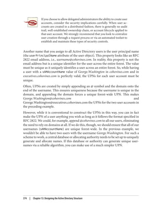 If you choose to allow delegated administrators the ability to create user
accounts, consider the security implications carefully. When user ac‐
counts are created in a distributed fashion, there is generally no audit
trail, well-established ownership chain, or account lifecycle applied to
that user account. We strongly recommend that you look to centralize
user creation through a request process or via an automated toolset to
establish and maintain these types of security controls.
Another name that you assign to all Active Directory users is the user principal name
(the userPrincipalName attribute of the user object). This property looks like an RFC
2822 email address, i.e., username@cohovines.com. In reality, this property is not the
email address but is a unique identifier for the user across the entire forest. The value
must be unique as it uniquely identifies a user across an entire forest. So, while having
a user with a sAMAccountName value of George.Washington in cohovines.com and in
executives.cohovines.com is perfectly valid, the UPNs for each user account must be
unique.
Often, UPNs are created by simply appending an @ symbol and the domain onto the
end of the username. This ensures uniqueness because the username is unique in the
domain, and appending the domain forces a unique forest-wide UPN. This makes
George.Washington@cohovines.com and
George.Washington@executives.cohovines.com the UPNs for the two user accounts in
the preceding example.
However, while it is conventional to construct the UPNs in this way, you can in fact
make the UPN of a user anything you wish as long as it follows the format specified in
RFC 2822. We could, for example, append @cohovines.com to all our users, eliminating
the need to rely on domains at all. If we do this, though, we should ensure that all of our
usernames (sAMAccountName) are unique forest-wide. In the previous example, we
wouldn’t be able to have two users with the username George.Washington. For such a
scheme to work, a central database or allocating authority needs to be set up to uniquely
generate and allocate names. If this database or authority can generate unique user‐
names via a reliable algorithm, you can make use of a much simpler UPN.
374 | Chapter 13: Designing the Active Directory Structure
 