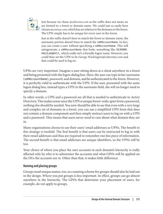 Just because we chose @cohovines.com as the suffix does not mean we
are limited to a forest or domain name. We could just as easily have
chosen@contoso.com,whichhasnorelationtothedomainsortheforest.
The UPN simply has to be unique for every user in the forest.
Just as the suffix doesn’t have to match the forest or domain name, the
username portion doesn’t have to match the sAMAccountName. In fact,
you can create a user without specifying a sAMAccountName. This will
autogenerate a sAMAccountName that looks something like $KJK000-
H4GJL6AQOV1I, which really isn’t a friendly logon name. However, you
could then set the UPN to be George.Washington@cohovines.com and
that could be used to log on.
UPNs are very important. Imagine a user sitting down at a client anywhere in a forest
and being presented with the logon dialog box. Here, the user can type in her username
(sAMAccountName), password, and domain, and be authenticated to the forest. However,
it is perfectly valid to authenticate with the UPN. If the user, presented with the same
logon dialog box, instead types a UPN in the username field, she will no longer need to
specify a domain.
In other words, a UPN and a password are all that is needed to authenticate to Active
Directory.ThismakessensesincetheUPNisuniqueforest-wide;apartfromapassword,
nothing else should be needed. You now should be able to see that even with a very large
and complex set of domains in a forest, you can use a simplified UPN form that does
not contain a domain component and then simply instruct users to log on with a UPN
and a password. This means that users never need to care about what domain they are
in.
Many organizations choose to use their users’ email addresses as UPNs. The benefit to
this strategy is twofold. The first benefit is that users can be instructed to log in with
their email addresses and thus are required to remember one less piece of information.
The second benefit is that email addresses are unique identifiers, so the UPNs will be
too.
Your choice of where you place the user accounts in each domain’s hierarchy is really
affected only by who is to administer the accounts and what GPOs will be applied on
the OUs the accounts are in. Other than that, it makes little difference.
Naming and placing groups
Groups need unique names, too, so a naming scheme for groups should also be laid out
in the design. Where you put groups is less important. In effect, groups can go almost
anywhere in the hierarchy. The GPOs that determine your placement of users, for
example, do not apply to groups.
Design of the Internal Domain Structure | 375
 