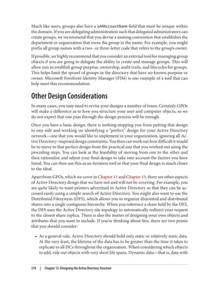 Much like users, groups also have a sAMAccountName field that must be unique within
the domain. If you are delegating administration such that delegated administrators can
create groups, we recommend that you devise a naming convention that establishes the
department or organization that owns the group in the name. For example, you might
prefix all group names with a two- or three-letter code that refers to the group’s owner.
Ifpossible,wehighlyrecommendthatyouconsideranexternaltoolformanaginggroup
objects if you are going to delegate the ability to create and manage groups. This will
allow you to establish group purpose, ownership, audit trails, and lifecycles for groups.
This helps limit the sprawl of groups in the directory that have no known purpose or
owner. Microsoft Forefront Identity Manager (FIM) is one example of a tool that can
help meet this recommendation.
Other Design Considerations
In many cases, you may need to revise your designs a number of times. Certainly GPOs
will make a difference as to how you structure your user and computer objects, so we
do not expect that one pass through the design process will be enough.
Once you have a basic design, there is nothing stopping you from putting that design
to one side and working on identifying a “perfect” design for your Active Directory
network—one that you would like to implement in your organization, ignoring all Ac‐
tiveDirectory–imposeddesignconstraints.Youthencanworkouthowdifficultitwould
be to move to that perfect design from the practical one that you worked out using the
preceding steps. You can look at the feasibility of moving from one to the other and
then rationalize and adjust your final design to take into account the factors you have
listed. You can then use this as an iteration tool so that your final design is much closer
to the ideal.
Apart from GPOs, which we cover in Chapter 11 and Chapter 15, there are other aspects
of Active Directory design that we have not and will not be covering. For example, you
are quite likely to want printers advertised in Active Directory so that they can be ac‐
cessed easily using a simple search of Active Directory. You might also want to use the
Distributed Filesystem (DFS), which allows you to organize disjointed and distributed
shares into a single contiguous hierarchy. When you reference a share held by the DFS,
the DFS uses the Active Directory site topology to automatically redirect your request
to the closest share replica. There is also the matter of designing your own objects and
attributes that you want to include. If you’re thinking about this, there are two points
that you should consider:
• As a general rule, Active Directory should hold only static or relatively static data.
At the very least, the lifetime of the data has to be greater than the time it takes to
replicate to all DCs throughout the organization. When considering which objects
to add, rule out objects with very short life spans. Dynamic data—that is, data with
376 | Chapter 13: Designing the Active Directory Structure
 