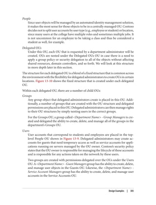 People
Since user objects will be managed by an automated identity management solution,
it makes the most sense for those objects to be in a centrally managed OU. Contoso
decidesnottosplituseraccountsbyusertype(e.g.,employeeorstudent)orlocation,
since many users at the college have multiple roles and sometimes multiple jobs. It
is not uncommon for an employee to be taking a class and thus be considered a
student as well, for example.
Delegated OUs
Under this OU, each OU that is requested by a department administrator will be
created. OUs are nested under the Delegated OUs OU in case there is a need to
apply a group policy or security delegation to all of the objects without affecting
shared resources, domain controllers, and so forth. We will look at this structure
in more depth later in this section.
ThestructureforeachdelegatedOUisablendofafixedstructurethatiscommonacross
theenvironmentwiththeflexibilityfordelegatedadministratorstocreateOUsincertain
locations. Figure 13-10 shows the fixed structure that is created under each delegated
OU.
Within each delegated OU, there are a number of child OUs:
Groups
Any group object that delegated administrators create is placed in this OU. Addi‐
tionally, a number of groups that are created with the OU structure and delegated
permissionsareplacedinthisOU.Delegatedadministratorscanthenmanagerights
to their OU structures by simply nesting users in the correct groups.
For the Groups OU, a group called <Department Name> - Group Managers is cre‐
ated and delegated the ability to create, delete, and manage all of the groups in the
department’s Groups OU.
Users
User accounts that correspond to students and employees are placed in the top-
level People OU shown in Figure 13-9. Delegated administrators may create ac‐
counts for guests that need temporary access as well as service accounts for appli‐
cations running on servers managed by the OU owner. Contoso’s security policy
states that the OU owner is responsible for managing the lifecycle of these accounts
and is responsible for any actions taken on the network by these users.
Two groups are created with permissions delegated over the OUs under the Users
OU.A<DepartmentName>-GuestManagersgrouphastheabilitytocreate,delete,
and manage user objects in the Guests OU. Likewise, the <Department Name> -
Service Account Managers group has the ability to create, delete, and manage user
accounts in the Service Accounts OU.
Design Examples | 385
 