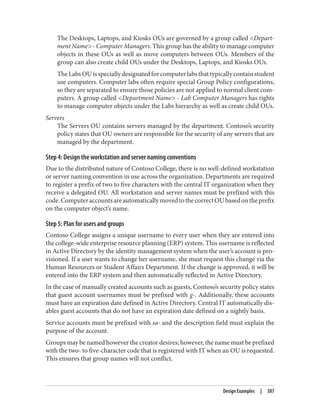 The Desktops, Laptops, and Kiosks OUs are governed by a group called <Depart‐
ment Name> - Computer Managers. This group has the ability to manage computer
objects in these OUs as well as move computers between OUs. Members of the
group can also create child OUs under the Desktops, Laptops, and Kiosks OUs.
TheLabsOUisspeciallydesignatedforcomputerlabsthattypicallycontainstudent
use computers. Computer labs often require special Group Policy configurations,
so they are separated to ensure those policies are not applied to normal client com‐
puters. A group called <Department Name> - Lab Computer Managers has rights
to manage computer objects under the Labs hierarchy as well as create child OUs.
Servers
The Servers OU contains servers managed by the department. Contoso’s security
policy states that OU owners are responsible for the security of any servers that are
managed by the department.
Step 4: Design the workstation and server naming conventions
Due to the distributed nature of Contoso College, there is no well-defined workstation
or server naming convention in use across the organization. Departments are required
to register a prefix of two to five characters with the central IT organization when they
receive a delegated OU. All workstation and server names must be prefixed with this
code.ComputeraccountsareautomaticallymovedtothecorrectOUbasedontheprefix
on the computer object’s name.
Step 5: Plan for users and groups
Contoso College assigns a unique username to every user when they are entered into
the college-wide enterprise resource planning (ERP) system. This username is reflected
in Active Directory by the identity management system when the user’s account is pro‐
visioned. If a user wants to change her username, she must request this change via the
Human Resources or Student Affairs Department. If the change is approved, it will be
entered into the ERP system and then automatically reflected in Active Directory.
In the case of manually created accounts such as guests, Contoso’s security policy states
that guest account usernames must be prefixed with g-. Additionally, these accounts
must have an expiration date defined in Active Directory. Central IT automatically dis‐
ables guest accounts that do not have an expiration date defined on a nightly basis.
Service accounts must be prefixed with sa- and the description field must explain the
purpose of the account.
Groups may be named however the creator desires; however, the name must be prefixed
with the two- to five-character code that is registered with IT when an OU is requested.
This ensures that group names will not conflict.
Design Examples | 387
 