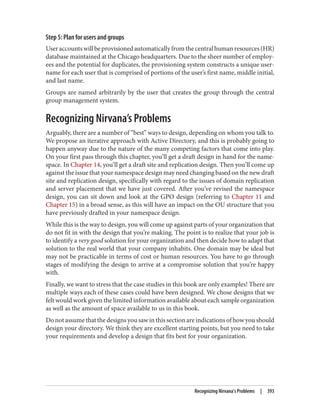 Step 5: Plan for users and groups
Useraccountswillbeprovisionedautomaticallyfromthecentralhumanresources(HR)
database maintained at the Chicago headquarters. Due to the sheer number of employ‐
ees and the potential for duplicates, the provisioning system constructs a unique user‐
name for each user that is comprised of portions of the user’s first name, middle initial,
and last name.
Groups are named arbitrarily by the user that creates the group through the central
group management system.
Recognizing Nirvana’s Problems
Arguably, there are a number of “best” ways to design, depending on whom you talk to.
We propose an iterative approach with Active Directory, and this is probably going to
happen anyway due to the nature of the many competing factors that come into play.
On your first pass through this chapter, you’ll get a draft design in hand for the name‐
space. In Chapter 14, you’ll get a draft site and replication design. Then you’ll come up
against the issue that your namespace design may need changing based on the new draft
site and replication design, specifically with regard to the issues of domain replication
and server placement that we have just covered. After you’ve revised the namespace
design, you can sit down and look at the GPO design (referring to Chapter 11 and
Chapter 15) in a broad sense, as this will have an impact on the OU structure that you
have previously drafted in your namespace design.
While this is the way to design, you will come up against parts of your organization that
do not fit in with the design that you’re making. The point is to realize that your job is
to identify a very good solution for your organization and then decide how to adapt that
solution to the real world that your company inhabits. One domain may be ideal but
may not be practicable in terms of cost or human resources. You have to go through
stages of modifying the design to arrive at a compromise solution that you’re happy
with.
Finally, we want to stress that the case studies in this book are only examples! There are
multiple ways each of these cases could have been designed. We chose designs that we
felt would work given the limited information available about each sample organization
as well as the amount of space available to us in this book.
Donotassumethatthedesignsyousawinthissectionareindicationsofhowyoushould
design your directory. We think they are excellent starting points, but you need to take
your requirements and develop a design that fits best for your organization.
Recognizing Nirvana’s Problems | 393
 