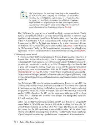 PDC chaining and the matching forwarding of the passwords to
the PDC across Active Directory site boundaries can be disabled
by setting the AvoidPdcOnWan registry value to 1. This is found in
theregistrykeyHKLMSYSTEMCurrentControlSetServicesNet
logonParameters. If you suspect that PDC chaining isn’t work‐
ing, make sure this registry value isn’t configured. You can find
more information about this registry setting at this link.
The PDC is also the target server of most Group Policy management tools. This is
done to lessen the possibility of the same policy being modified in different ways
by different administrators on different DCs at the same time. One other function
of the PDC is that the PDC in each domain is the primary time source for the
domain, and the PDC of the forest root domain is the primary time source for the
entire forest. The AdminSDHolder process described in Chapter 16 also runs on
the PDC emulator. Finally, the PDC emulator authorizes domain controller cloning
operations. For more information about domain controller cloning, see Chapter 9.
RID master (domain-wide)
A relative identifier (RID) master exists per domain. Every security principal in a
domain has a security identifier (SID) that is comprised of several components,
includingaRID.ThesystemusestheSIDtouniquelyidentifythatobjectforsecurity
permissions. In a way, this is similar to the GUID that every object has, but the SID
is given only to security-enabled objects and is used only for security verification
purposes. For more information about SIDs, see the sidebar “What’s in a Security
Identifier (SID)?” on page 17. While you may log on or authenticate using the Se‐
curity Accounts Manager (SAM) account name or universal principal name (UPN)
to reference an object, the system always references you for authorization functions
by the SID.
In a domain, the SIDs must be unique across the entire domain. As each DC can
create security-enabled objects, some mechanism has to exist so that two identical
SIDs are never created. To keep conflicts from occurring, the RID master maintains
alargepoolofuniqueRIDvalues.WhenaDCisaddedtothenetwork,itisallocated
a subset of 500 values from the RID pool for its own use. Whenever a DC needs to
create a SID, it takes the next available value from its own RID pool to create the
SID with a unique value.
In this way, the RID master makes sure that all SIDs in a domain use unique RID
values. When a DC’s RID pool drops to 50% of the available pool size, the DC
contacts the RID master for another set of RID values. The threshold is not set to
0 to ensure that the RID master can be unavailable to other DCs for a brief time
without immediately impacting object creations. The RID master itself is in charge
of generating and maintaining a pool of unique values across the entire domain.
16 | Chapter 2: Active Directory Fundamentals
 