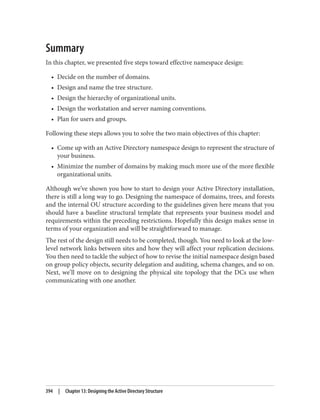 Summary
In this chapter, we presented five steps toward effective namespace design:
• Decide on the number of domains.
• Design and name the tree structure.
• Design the hierarchy of organizational units.
• Design the workstation and server naming conventions.
• Plan for users and groups.
Following these steps allows you to solve the two main objectives of this chapter:
• Come up with an Active Directory namespace design to represent the structure of
your business.
• Minimize the number of domains by making much more use of the more flexible
organizational units.
Although we’ve shown you how to start to design your Active Directory installation,
there is still a long way to go. Designing the namespace of domains, trees, and forests
and the internal OU structure according to the guidelines given here means that you
should have a baseline structural template that represents your business model and
requirements within the preceding restrictions. Hopefully this design makes sense in
terms of your organization and will be straightforward to manage.
The rest of the design still needs to be completed, though. You need to look at the low-
level network links between sites and how they will affect your replication decisions.
You then need to tackle the subject of how to revise the initial namespace design based
on group policy objects, security delegation and auditing, schema changes, and so on.
Next, we’ll move on to designing the physical site topology that the DCs use when
communicating with one another.
394 | Chapter 13: Designing the Active Directory Structure
 