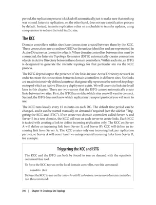 period, the replication process is kicked off automatically just to make sure that nothing
was missed. Intersite replication, on the other hand, does not use a notification process
by default. Instead, intersite replication relies on a schedule to transfer updates, using
compression to reduce the total traffic size.
The KCC
Domain controllers within sites have connections created between them by the KCC.
These connections use a random GUID as the unique identifier and are represented in
Active Directory as connection objects. When domain controllers between sites must be
connected, the Intersite Topology Generator (ISTG) automatically creates connection
objects in Active Directory between these domain controllers. Within each site, an ISTG
is designated to generate the intersite topology for that particular site via the KCC
process.
The ISTG depends upon the presence of site links in your Active Directory network in
order to create the connections between domain controllers in different sites. Site links
areanadministrativelydefinedconstructthatgenerallyrepresentsthenetworktopology
on top of which an Active Directory deployment exists. We will cover site links in detail
later in this chapter. There are two reasons that the ISTG cannot automatically create
links between two sites. First, the ISTG has no idea which sites you will want to connect.
Second, the ISTG does not know which replication transport protocol you will want to
use.
The KCC runs locally every 15 minutes on each DC. The default time period can be
changed, and it can be started manually on demand if required (see the sidebar “Trig‐
gering the KCC and ISTG”). If we create two domain controllers called Server A and
Server B in a new domain, the KCC will run on each server to create links. Each KCC
is tasked with creating a link to define incoming replication only. The KCC on Server
A will define an incoming link from Server B, and Server B’s KCC will define an in‐
coming link from Server A. The KCC creates only one incoming link per replication
partner, so Server A will never have two autogenerated incoming links from Server B,
for example.
Triggering the KCC and ISTG
The KCC and the ISTG can both be forced to run on demand with the repadmin
command-line tool.
To force the KCC to run on the local domain controller, run this command:
repadmin /kcc
ToforcetheKCCtorunonthecoho-chi-adc01.cohovines.comremotedomaincontroller,
run this command:
396 | Chapter 14: Creating a Site Topology
 