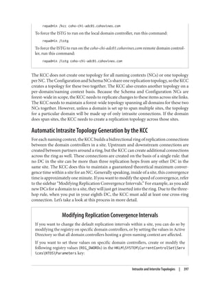 repadmin /kcc coho-chi-adc01.cohovines.com
To force the ISTG to run on the local domain controller, run this command:
repadmin /istg
To force the ISTG to run on the coho-chi-adc01.cohovines.com remote domain control‐
ler, run this command:
repadmin /istg coho-chi-adc01.cohovines.com
The KCC does not create one topology for all naming contexts (NCs) or one topology
perNC.TheConfigurationandSchemaNCsshareonereplicationtopology,sotheKCC
creates a topology for these two together. The KCC also creates another topology on a
per-domain/naming context basis. Because the Schema and Configuration NCs are
forest-wide in scope, the KCC needs to replicate changes to these items across site links.
The KCC needs to maintain a forest-wide topology spanning all domains for these two
NCs together. However, unless a domain is set up to span multiple sites, the topology
for a particular domain will be made up of only intrasite connections. If the domain
does span sites, the KCC needs to create a replication topology across those sites.
Automatic Intrasite Topology Generation by the KCC
For each naming context, the KCC builds a bidirectional ring of replication connections
between the domain controllers in a site. Upstream and downstream connections are
created between partners around a ring, but the KCC can create additional connections
across the ring as well. These connections are created on the basis of a single rule: that
no DC in the site can be more than three replication hops from any other DC in the
same site. The KCC does this to maintain a guaranteed theoretical maximum conver‐
gence time within a site for an NC. Generally speaking, inside of a site, this convergence
time is approximately one minute. If you want to modify the speed of convergence, refer
to the sidebar “Modifying Replication Convergence Intervals.” For example, as you add
new DCs for a domain to a site, they will just get inserted into the ring. Due to the three-
hop rule, when you put in your eighth DC, the KCC must add at least one cross-ring
connection. Let’s take a look at this process in more detail.
Modifying Replication Convergence Intervals
If you want to change the default replication intervals within a site, you can do so by
modifying the registry on specific domain controllers, or by setting the values in Active
Directory so that all domain controllers hosting a given naming context are affected.
If you want to set these values on specific domain controllers, create or modify the
following registry values (REG_DWORDs) in the HKLMSYSTEMCurrentControlSetServ
icesNTDSParameters key:
Intrasite and Intersite Topologies | 397
 