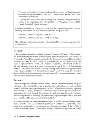 • To change how long to wait before notifying the first change-notification partner
of an originating write, set Replicator notify pause after modify (secs). The
default value is 15 seconds.
• To change how long to wait after notifying each additional change-notification
partner of an originating write, set Replicator notify pause between DSAs
(secs). The default value is 3 seconds.
If you want to modify the timings on a global basis for a given naming context, set the
following attributes on the cross-reference objects for the specific NCs:
• msDS-Replication-Notify-First-DSA-Delay
• msDS-Replication-Notify-Subsequent-DSA-Delay
This will impact all domain controllers replicating the NC, so it isn’t as targeted as the
registry settings.
Two servers
In the case of two domain controllers, we start off with one DC, Server A. When Server
B is promoted as the second DC for the domain, the dcpromo process uses Server A as
its source for Active Directory information for the Domain, Schema, and Configuration
naming contexts on Server B. During the promotion process, the Configuration con‐
tainer is replicated from Server A to Server B, and the KCC on Server B creates the
relevant incoming connection object representing Server A. Server B then informs
Server A that it exists, and Server A correspondingly creates the incoming connection
object representing Server B. Replication now occurs for all NCs using the connection
objects. While replication occurs separately for each NC, the same connection objects
are used for all three at this moment.
Three servers
The dcpromo process is later started on Server C. Server C then uses a DNS lookup and
picks one of the existing DCs to use as a promotion partner. For now we’ll say that it
picks Server B. During the promotion process, the Configuration container is replicated
from Server B to Server C, and Server C creates the relevant incoming connection object
representing Server B. Server C then informs Server B that it exists, and Server B cor‐
respondinglycreatestheincomingconnectionobjectrepresentingServerC.Replication
now occurs for all NCs using the connection objects.
At present, you have two-way links between Server A and Server B and between Server
B and Server C. There are no links between Server A and Server C, but the KCC must
create a ring topology for replication purposes. So, as soon as Server B does a full rep‐
lication to Server C, Server C knows about Server A from the Configuration NC. Server
398 | Chapter 14: Creating a Site Topology
 