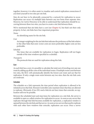 together; however, it is often easier to visualize and control replication connections if
you limit yourself to two sites per site link.
Sites do not have to be physically connected by a network for replication to occur.
Replication can occur via multiple links between any two hosts from separate sites.
However, for Active Directory to be able to understand that replication should be oc‐
curring between these two sites, you have to create a site link between them.
We’ve mentioned that site links have a cost (see Chapter 6), but that’s not their only
property. In fact, site links have four important properties:
Name
An identifying name for the site link.
Cost
Anintegerweightingforthesitelinkthatindicatesthepreferenceofthelinkrelative
to the other links that exist. Lower costs are more preferable; higher costs are less
preferable.
Schedule
The times that are available for replication to begin. Replication will not begin
outside of the time windows specified in a schedule.
Transports
The protocols that are used for replication along this link.
Cost
As each link has a cost, it is possible to calculate the total cost of traveling over any one
route by adding up all the costs of the individual routes. If multiple routes exist between
two sites, the KCC will automatically identify the lowest-cost route and use that for
replication. If only a single route exists between any two sites, then the site link costs
are irrelevant.
Schedule
The schedule on a link represents the time period when replication is allowed to be
initiated across that link. Domain Controllers also maintain times that they are allowed
to replicate. Obviously, if two DCs and a link do not have times that coincide, no rep‐
lication will ever be possible.
Between the scheduled start and stop times for replication on a site link, the server is
available to open so-called windows for replication to occur. As soon as any server that
replicates through that link becomes available for replication, a replication window is
openedbetweenthesitelinkandthatserver.Assoonastwoserversthatneedtoreplicate
with each other have windows that coincide, replication can occur. Once a server
402 | Chapter 14: Creating a Site Topology
 