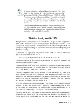 RID pool size can be configured by setting the RID Block Size
value in the registry key HKLMSYSTEMCurrentControlSet
ServicesNTDSRID values on the RID master FSMO role holder.
A common scenario where you might use this registry setting is if
you have a distributed environment where there can be prolonged
connectivity issues between domain controllers and the RID
master.
If you decide to use this registry setting, it is a recommended prac‐
tice to set this value on any domain controller that could become
theRIDmaster,soyoudonothaveanyinconsistenciesinRIDpool
sizes after a RID master FSMO transfer.
What’s in a Security Identifier (SID)?
Many Windows administrators know what a SID is: a unique, variable-length iden‐
tifier used to identify a trustee or security principal. However, few understand what
components comprise a SID. A little bit of time spent understanding how SIDs are
composed can possibly help an administrator understand the underpinnings of
Windows security.
A Windows SID is generally composed of 2 fixed fields and up to 15 additional
fields, all separated by dashes like so:
S-v-id-s1-s2-s3-s4-s5-s6-s7-s8-s9-s10-s11-s12-s13-s14-s15
The first fixed field (v) describes the version of the SID structure. Microsoft has
never changed this, so it is always 1.
The second fixed field (id) is called the identifier authority. In Windows domains
and Windows computers, it uniquely identifies the authority involved, such as
NULL (0), World (1), Local (2), NT Authority (5), etc.
The next 15 fields (s1–s15) are not required for every SID, and in fact, most SIDs
only have a few of these fields populated. These additional fields are called sub-
authorities and help uniquely identify the object being referenced. The last sub-
authority on most SIDs is generally called the RID. This is the value that a domain
or computer increments to create unique SIDs.
With that information, you can now look at a SID such as S-1-5-10 and determine
that it is a version 1 SID issued by the NT Authority. This SID is special and is called
a well-known SID, representing NT AuthoritySelf. Another well known SID is
S-1-1-0, which is a version 1 World SID; it represents Everyone.
There are several other well known SIDs with various values. They are easily iden‐
tifiable because they don’t fit the format of normal computer and domain SIDs.
These normal SIDs usually look like this: S-1-5-21-xxx-yyy-zzz-r, where the
Building Blocks | 17
 