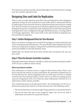 Now that you’ve seen how site links and site link bridges work, let’s look at how to design
your sites and their replication links.
Designing Sites and Links for Replication
There is only one really important point that is the overriding factor when designing a
replication strategy for your network: how much traffic and over what period will you
be replicating across the network? However, replication isn’t the only reason for creating
sites. Sites also need to exist to group sets of machines together for ease of locating data,
finding the nearest DC to authenticate with, finding the nearest DFS share mount point,
locating System Center Configuration Manager distribution points, or routing email in
an Exchange organization. This section looks at the steps involved in designing your
sites and links for replication.
Step 1: Gather Background Data for Your Network
Before you sit down to design your site and WAN topology, you need to obtain the map
of your existing network infrastructure. This map should contain all physical locations
where your company has computers, along with every link between those locations. The
speed and reliability of each link should be noted.
Additionally, you should write down all the subnets that correspond to the sites you
have noted.
Step 2: Plan the Domain Controller Locations
Planningforplacementofdomaincontrollersisfairlyeasy,butdeterminingthenumber
of DCs to use is a different matter entirely.
Where to put domain controllers
Each workstation in a domain exists in a single site that it knows about. When a user
tries to log onto the domain at a given workstation, the workstation authenticates to a
DC from the local site, which it originally locates via a DNS query. If no DC is available
in the local site, the workstation finds a remote site by way of the site topology and, by
a process of negotiation with a DC in that site, either authenticates with that DC or is
redirected to a better domain controller.
This consideration governs the placement of DCs. You should place one DC for au‐
thentication purposes per domain in all sites that meet any of the following criteria:
• Thesitehaslinksthatarenotfastenoughforlogonpurposestoaparticulardomain.
• The site has links that may be fast enough for logon, but you do not wish to
authenticate across them for a particular domain.
Designing Sites and Links for Replication | 405
 