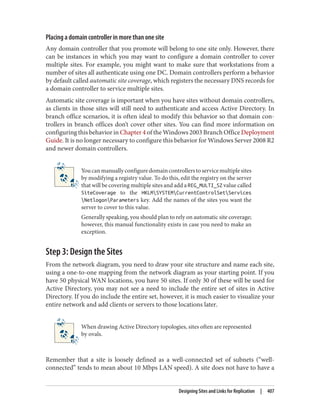 Placing a domain controller in more than one site
Any domain controller that you promote will belong to one site only. However, there
can be instances in which you may want to configure a domain controller to cover
multiple sites. For example, you might want to make sure that workstations from a
number of sites all authenticate using one DC. Domain controllers perform a behavior
by default called automatic site coverage, which registers the necessary DNS records for
a domain controller to service multiple sites.
Automatic site coverage is important when you have sites without domain controllers,
as clients in those sites will still need to authenticate and access Active Directory. In
branch office scenarios, it is often ideal to modify this behavior so that domain con‐
trollers in branch offices don’t cover other sites. You can find more information on
configuring this behavior in Chapter 4 of the Windows 2003 Branch Office Deployment
Guide. It is no longer necessary to configure this behavior for Windows Server 2008 R2
and newer domain controllers.
Youcanmanuallyconfiguredomaincontrollerstoservicemultiplesites
by modifying a registry value. To do this, edit the registry on the server
that will be covering multiple sites and add a REG_MULTI_SZ value called
SiteCoverage to the HKLMSYSTEMCurrentControlSetServices
NetlogonParameters key. Add the names of the sites you want the
server to cover to this value.
Generally speaking, you should plan to rely on automatic site coverage;
however, this manual functionality exists in case you need to make an
exception.
Step 3: Design the Sites
From the network diagram, you need to draw your site structure and name each site,
using a one-to-one mapping from the network diagram as your starting point. If you
have 50 physical WAN locations, you have 50 sites. If only 30 of these will be used for
Active Directory, you may not see a need to include the entire set of sites in Active
Directory. If you do include the entire set, however, it is much easier to visualize your
entire network and add clients or servers to those locations later.
When drawing Active Directory topologies, sites often are represented
by ovals.
Remember that a site is loosely defined as a well-connected set of subnets (“well-
connected” tends to mean about 10 Mbps LAN speed). A site does not have to have a
Designing Sites and Links for Replication | 407
 
