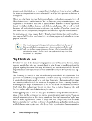 domain controller in it; it can be composed entirely of clients. If you have two buildings
(or an entire campus) that is connected over 10/100 Mbps links, your entire location is
a single site.
This is not a hard-and-fast rule. By the normal rules, two locations connected over a 2
Mbps link represent two distinct sites. You can, however, group networks together into
single sites if you want to. You have to appreciate that there will be more replication
than if you had created two sites and a site link, though, because DCs in both physical
locations will maintain the intrasite replication ring topology. If you had created two
sites and a site link, only the two bridgehead servers would replicate with each other.
To summarize, we would suggest that, by default, you create one site per physical loca‐
tion on your WAN, unless you do not feel a need to segregate replication between two
physical locations.
One counterexample to this general recommendation is in the case of
high-speed links between datacenters. Some organizations deploy mul‐
tiple physically separate datacenters that are effectively one logical lo‐
cation on the network. In this case, it may make sense to represent those
datacenters as a single site.
Step 4: Create Site Links
Now that you have all the sites down on paper, you need to think about the links. In this
step, we identify how sites are connected and to what degree we need to replicate the
physical topology in Active Directory. Additionally, we identify any site links that will
require nonstandard replication schedules and the frequencies at which site links rep‐
licate.
The first thing to consider is how you will name your site links. We recommend that
you limit yourself to two sites per site link and adopt a naming convention that makes
it easy to identify the sites involved in a site link. One strategy that works well is to place
the two sites involved in both the name and description attributes, reversing the order.
For example, you might make the name of the site link SiteA-SiteB and the description
SiteB-SiteA. This makes it easy to sort on either field in Active Directory Sites and
Services and see which site links involve a given site.
When applying costs to your site links, you should make every effort to use a standar‐
dized system for the cost values you choose across the entire deployment. There are
multiple ways to implement this costing model, and there isn’t necessarily a “right” way
to do it. Some organizations choose to assign link costs categorically, such that links
between hub sites have a certain cost, links between hubs and spokes have another cost,
and links between two spokes have a third cost. Other organizations choose to associate
408 | Chapter 14: Creating a Site Topology
 