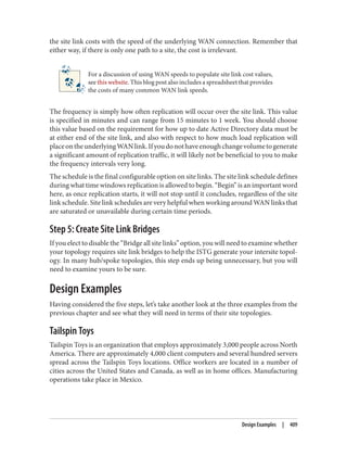 the site link costs with the speed of the underlying WAN connection. Remember that
either way, if there is only one path to a site, the cost is irrelevant.
For a discussion of using WAN speeds to populate site link cost values,
see this website. This blog post also includes a spreadsheet that provides
the costs of many common WAN link speeds.
The frequency is simply how often replication will occur over the site link. This value
is specified in minutes and can range from 15 minutes to 1 week. You should choose
this value based on the requirement for how up to date Active Directory data must be
at either end of the site link, and also with respect to how much load replication will
placeontheunderlyingWANlink.Ifyoudonothaveenoughchangevolumetogenerate
a significant amount of replication traffic, it will likely not be beneficial to you to make
the frequency intervals very long.
The schedule is the final configurable option on site links. The site link schedule defines
during what time windows replication is allowed to begin. “Begin” is an important word
here, as once replication starts, it will not stop until it concludes, regardless of the site
link schedule. Site link schedules are very helpful when working around WAN links that
are saturated or unavailable during certain time periods.
Step 5: Create Site Link Bridges
If you elect to disable the “Bridge all site links” option, you will need to examine whether
your topology requires site link bridges to help the ISTG generate your intersite topol‐
ogy. In many hub/spoke topologies, this step ends up being unnecessary, but you will
need to examine yours to be sure.
Design Examples
Having considered the five steps, let’s take another look at the three examples from the
previous chapter and see what they will need in terms of their site topologies.
Tailspin Toys
Tailspin Toys is an organization that employs approximately 3,000 people across North
America. There are approximately 4,000 client computers and several hundred servers
spread across the Tailspin Toys locations. Office workers are located in a number of
cities across the United States and Canada, as well as in home offices. Manufacturing
operations take place in Mexico.
Design Examples | 409
 