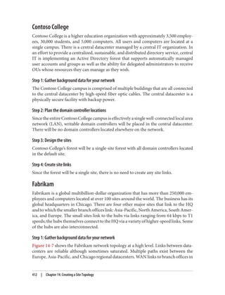 Contoso College
Contoso College is a higher education organization with approximately 3,500 employ‐
ees, 30,000 students, and 5,000 computers. All users and computers are located at a
single campus. There is a central datacenter managed by a central IT organization. In
an effort to provide a centralized, sustainable, and distributed directory service, central
IT is implementing an Active Directory forest that supports automatically managed
user accounts and groups as well as the ability for delegated administrators to receive
OUs whose resources they can manage as they wish.
Step 1: Gather background data for your network
The Contoso College campus is comprised of multiple buildings that are all connected
to the central datacenter by high-speed fiber optic cables. The central datacenter is a
physically secure facility with backup power.
Step 2: Plan the domain controller locations
Since the entire Contoso College campus is effectively a single well-connected local area
network (LAN), writable domain controllers will be placed in the central datacenter.
There will be no domain controllers located elsewhere on the network.
Step 3: Design the sites
Contoso College’s forest will be a single-site forest with all domain controllers located
in the default site.
Step 4: Create site links
Since the forest will be a single site, there is no need to create any site links.
Fabrikam
Fabrikam is a global multibillion-dollar organization that has more than 250,000 em‐
ployees and computers located at over 100 sites around the world. The business has its
global headquarters in Chicago. There are four other major sites that link to the HQ
and to which the smaller branch offices link: Asia-Pacific, North America, South Amer‐
ica, and Europe. The small sites link to the hubs via links ranging from 64 kbps to T1
speeds; the hubs themselves connect to the HQ via a variety of higher-speed links. Some
of the hubs are also interconnected.
Step 1: Gather background data for your network
Figure 14-7 shows the Fabrikam network topology at a high level. Links between data‐
centers are reliable although sometimes saturated. Multiple paths exist between the
Europe, Asia-Pacific, and Chicago regional datacenters. WAN links to branch offices in
412 | Chapter 14: Creating a Site Topology
 