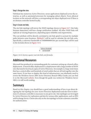 Step 3: Design the sites
Fabrikam has numerous Active Directory–aware applications deployed across the en‐
terprise, as well as automated processes for managing subnet objects. Every physical
location on the network will have a corresponding site object deployed even if there is
no domain controller hosted locally.
Step 4: Create site links
The site link topology will mirror the WAN topology shown in Figure 14-7. Site links
between datacenters will have change notification enabled. All other WAN links will
replicate at varying frequencies, depending upon reliability and requirements.
The cost attribute will be directly correlated to site link speed to account for multiple
paths between some locations. Method C will be used to calculate the site link costs.
Specifically, a reference bandwidth of 38400000000 bits per second (bps) will be used
in the formula shown in Figure 14-8.
Figure 14-8. Inverse square root site link cost formula
Additional Resources
Microsoft has produced an outstanding guide for customers setting up a branch office
deployment. A branch office deployment is a deployment with a large number of WAN
sites that need to host local copies of Active Directory. An example is a large retail chain
that has a central office and hundreds of retail outlets that are all tied together into the
same forest. If you have to deploy this kind of infrastructure, you absolutely need to
review the Windows Server 2003 Active Directory Branch Office Guide; you can find
it on the Microsoft website. Even though the guide was written for Windows Server
2003, it is still worth reading.
Summary
Based on this chapter, you should have a good understanding of how to go about de‐
signing the site topology for your Active Directory deployment and also how to deter‐
mine if a domain controller is necessary in any given site. Site topologies are leveraged
by Active Directory for replication and also by various other applications, such as DFS
and Exchange Server. Clients also rely on the site topology to locate a domain controller
for authentication.
414 | Chapter 14: Creating a Site Topology
 