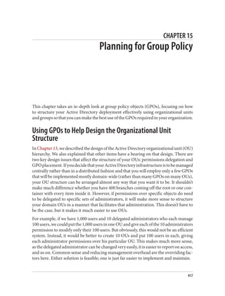 CHAPTER 15
Planning for Group Policy
This chapter takes an in-depth look at group policy objects (GPOs), focusing on how
to structure your Active Directory deployment effectively using organizational units
and groups so that you can make the best use of the GPOs required in your organization.
Using GPOs to Help Design the Organizational Unit
Structure
In Chapter 13, we described the design of the Active Directory organizational unit (OU)
hierarchy. We also explained that other items have a bearing on that design. There are
two key design issues that affect the structure of your OUs: permissions delegation and
GPOplacement.IfyoudecidethatyourActiveDirectoryinfrastructureistobemanaged
centrally rather than in a distributed fashion and that you will employ only a few GPOs
that will be implemented mostly domain-wide (rather than many GPOs on many OUs),
your OU structure can be arranged almost any way that you want it to be. It shouldn’t
make much difference whether you have 400 branches coming off the root or one con‐
tainer with every item inside it. However, if permissions over specific objects do need
to be delegated to specific sets of administrators, it will make more sense to structure
your domain OUs in a manner that facilitates that administration. This doesn’t have to
be the case, but it makes it much easier to use OUs.
For example, if we have 1,000 users and 10 delegated administrators who each manage
100 users, we could put the 1,000 users in one OU and give each of the 10 administrators
permission to modify only their 100 users. But obviously, this would not be an efficient
system. Instead, it would be better to create 10 OUs and put 100 users in each, giving
each administrator permissions over his particular OU. This makes much more sense,
as the delegated administrator can be changed very easily, it is easier to report on access,
and so on. Common sense and reducing management overhead are the overriding fac‐
tors here. Either solution is feasible; one is just far easier to implement and maintain.
417
 