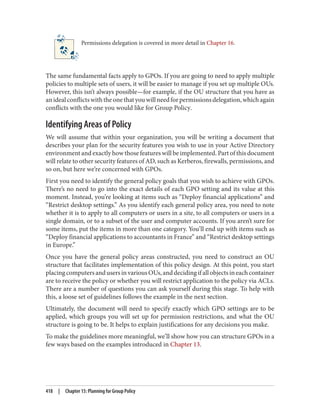 Permissions delegation is covered in more detail in Chapter 16.
The same fundamental facts apply to GPOs. If you are going to need to apply multiple
policies to multiple sets of users, it will be easier to manage if you set up multiple OUs.
However, this isn’t always possible—for example, if the OU structure that you have as
anidealconflictswiththeonethatyouwillneedforpermissionsdelegation,whichagain
conflicts with the one you would like for Group Policy.
Identifying Areas of Policy
We will assume that within your organization, you will be writing a document that
describes your plan for the security features you wish to use in your Active Directory
environment and exactly how those features will be implemented. Part of this document
will relate to other security features of AD, such as Kerberos, firewalls, permissions, and
so on, but here we’re concerned with GPOs.
First you need to identify the general policy goals that you wish to achieve with GPOs.
There’s no need to go into the exact details of each GPO setting and its value at this
moment. Instead, you’re looking at items such as “Deploy financial applications” and
“Restrict desktop settings.” As you identify each general policy area, you need to note
whether it is to apply to all computers or users in a site, to all computers or users in a
single domain, or to a subset of the user and computer accounts. If you aren’t sure for
some items, put the items in more than one category. You’ll end up with items such as
“Deploy financial applications to accountants in France” and “Restrict desktop settings
in Europe.”
Once you have the general policy areas constructed, you need to construct an OU
structure that facilitates implementation of this policy design. At this point, you start
placingcomputersandusersinvariousOUs,anddecidingifallobjectsineachcontainer
are to receive the policy or whether you will restrict application to the policy via ACLs.
There are a number of questions you can ask yourself during this stage. To help with
this, a loose set of guidelines follows the example in the next section.
Ultimately, the document will need to specify exactly which GPO settings are to be
applied, which groups you will set up for permission restrictions, and what the OU
structure is going to be. It helps to explain justifications for any decisions you make.
To make the guidelines more meaningful, we’ll show how you can structure GPOs in a
few ways based on the examples introduced in Chapter 13.
418 | Chapter 15: Planning for Group Policy
 