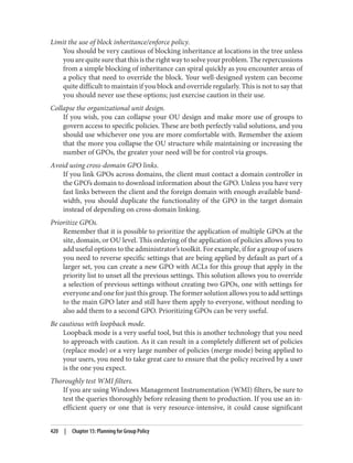 Limit the use of block inheritance/enforce policy.
You should be very cautious of blocking inheritance at locations in the tree unless
you are quite sure that this is the right way to solve your problem. The repercussions
from a simple blocking of inheritance can spiral quickly as you encounter areas of
a policy that need to override the block. Your well-designed system can become
quite difficult to maintain if you block and override regularly. This is not to say that
you should never use these options; just exercise caution in their use.
Collapse the organizational unit design.
If you wish, you can collapse your OU design and make more use of groups to
govern access to specific policies. These are both perfectly valid solutions, and you
should use whichever one you are more comfortable with. Remember the axiom
that the more you collapse the OU structure while maintaining or increasing the
number of GPOs, the greater your need will be for control via groups.
Avoid using cross-domain GPO links.
If you link GPOs across domains, the client must contact a domain controller in
the GPO’s domain to download information about the GPO. Unless you have very
fast links between the client and the foreign domain with enough available band‐
width, you should duplicate the functionality of the GPO in the target domain
instead of depending on cross-domain linking.
Prioritize GPOs.
Remember that it is possible to prioritize the application of multiple GPOs at the
site, domain, or OU level. This ordering of the application of policies allows you to
add useful options to the administrator’s toolkit. For example, if for a group of users
you need to reverse specific settings that are being applied by default as part of a
larger set, you can create a new GPO with ACLs for this group that apply in the
priority list to unset all the previous settings. This solution allows you to override
a selection of previous settings without creating two GPOs, one with settings for
everyone and one for just this group. The former solution allows you to add settings
to the main GPO later and still have them apply to everyone, without needing to
also add them to a second GPO. Prioritizing GPOs can be very useful.
Be cautious with loopback mode.
Loopback mode is a very useful tool, but this is another technology that you need
to approach with caution. As it can result in a completely different set of policies
(replace mode) or a very large number of policies (merge mode) being applied to
your users, you need to take great care to ensure that the policy received by a user
is the one you expect.
Thoroughly test WMI filters.
If you are using Windows Management Instrumentation (WMI) filters, be sure to
test the queries thoroughly before releasing them to production. If you use an in‐
efficient query or one that is very resource-intensive, it could cause significant
420 | Chapter 15: Planning for Group Policy
 