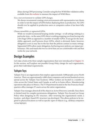 delays during GPO processing. Consider using the free WMI filter validation utility
available from this website to measure the impact of WMI filters.
Use a test environment to validate GPO changes.
We always recommend creating a test environment with representative test clients
in order to test the impact of GPOs before deploying them in production. No GPO
should ever be applied to production users or computers unless it has been fully
tested.
Choose monolithic or segmented GPOs.
While we would recommend keeping similar settings—or all settings relating to a
particular item—in the same GPO, there is nothing stopping you from having only
a few huge GPOs as opposed to a number of smaller GPOs. If you go for the mon‐
olithic approach, you’ll process fewer GPOs, which is obviously faster; however,
delegation is not as easy due to the fact that the policies contain so many settings.
Segmented GPOs allow easier delegation, but having more policies can impact per‐
formance. Mix and match the two to a level that you are comfortable with and that
works for your network.
Design Examples
Let’s take a look at the three sample organizations that were introduced in Chapter 13.
In this section, we’ll explore one possible Group Policy design for each organization,
given their individual requirements.
Tailspin Toys
Tailspin Toys is an organization that employs approximately 3,000 people across North
America. There are approximately 4,000 client computers and several hundred servers
spread across the Tailspin Toys locations. Office workers are located in a number of
cities across the United States and Canada, as well as in home offices. Manufacturing
operations take place in Mexico. The IT Department located in the San Francisco head‐
quarters office manages IT assets across the entire organization.
Tailspin Toys manages almost all of the objects in Active Directory centrally. Since there
is limited need for complex permissions delegations, Tailspin Toys focused on Group
Policy when designing its OU structure. After reviewing the organization’s needs, a
location- and object-based OU structure was developed. This allows policies to be tar‐
geted to physical locations as well as specific types of objects (e.g., desktop computers
versus laptops).
Design Examples | 421
 