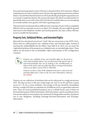 Every permission granted in Active Directory is based on these ACE structures. Objects
andpropertiesareonlyrevealedtouserswhohavetheappropriatepermissionsonthose
objects.Anyattributethatdoesn’thaveanACEspecificallygrantingtherequestedaccess
to a trustee is implicitly denied. The security descriptor also allows an administrator to
specifically deny access with a deny ACE, but this isn’t needed unless you are attempting
to override another more generic ACE that is granting access.
This permission mechanism allows different users or groups of users to have completely
different and very granular access to an object. For example, all users might be granted
read access to the telephone number and email properties, but only a subset will have
access to modify the description.
Property Sets, Validated Writes, and Extended Rights
Microsoft has introduced several new “tools” that are not present in the NTFS ACLs.
These tools are called property sets, validated writes, and extended rights. Instead of
inserting the schemaIDGUID into the Object Type field of an ACE, you can insert the
rightsGuid attribute of the property set, validated write, or extended right object. These
objects are all stored in the cn=extended-rights subcontainer of the Configuration
container.
Property sets, validated writes, and extended rights are all stored as
controlAccessRight objects. You can determine what specific type of
controlAccessRight they are by looking at the validAccesses at‐
tribute of the object with any utility that allows viewing of all attribute
values on an object, such as LDP or ADSI Edit.
Property sets have a value of 48, validated writes have a value of 8, and
extended rights have a value of 256. For more information, reference
this website.
Property sets are collections of attributes that can be referenced in a single permission
ACE. The big win here is that you could assign one ACE to an SD and have it grant
access to 5, 10, 20, or more attributes. The savings in SD size should be immediately
obvious: a single ACE that can substitute for 20 different ACEs is a good data reduction
ratio. There are several predefined property sets in a default forest; some of these are
PersonalInformation,PublicInformation,WebInformation,andAccountRestrictions.
Youcanalsoaddyourownpropertysetsasdesired.Exchangeaddsanumberofproperty
sets to ease delegation, including Exchange-Personal-Information and Exchange-
Information.
430 | Chapter 16: Active Directory Security: Permissions and Auditing
 