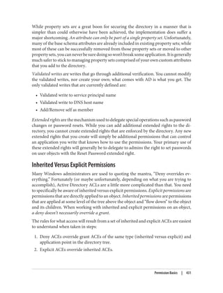 While property sets are a great boon for securing the directory in a manner that is
simpler than could otherwise have been achieved, the implementation does suffer a
major shortcoming. An attribute can only be part of a single property set. Unfortunately,
many of the base schema attributes are already included in existing property sets; while
most of these can be successfully removed from those property sets or moved to other
propertysets,youcanneverbesuredoingsowon’tbreaksomeapplication.Itisgenerally
much safer to stick to managing property sets comprised of your own custom attributes
that you add to the directory.
Validated writes are writes that go through additional verification. You cannot modify
the validated writes, nor create your own; what comes with AD is what you get. The
only validated writes that are currently defined are:
• Validated write to service principal name
• Validated write to DNS host name
• Add/Remove self as member
Extended rights are the mechanism used to delegate special operations such as password
changes or password resets. While you can add additional extended rights to the di‐
rectory, you cannot create extended rights that are enforced by the directory. Any new
extended rights that you create will simply be additional permissions that can control
an application you write that knows how to use the permissions. Your primary use of
these extended rights will generally be to delegate to admins the right to set passwords
on user objects with the Reset Password extended right.
Inherited Versus Explicit Permissions
Many Windows administrators are used to quoting the mantra, “Deny overrides ev‐
erything.” Fortunately (or maybe unfortunately, depending on what you are trying to
accomplish), Active Directory ACLs are a little more complicated than that. You need
to specifically be aware of inherited versus explicit permissions. Explicit permissions are
permissions that are directly applied to an object. Inherited permissions are permissions
that are applied at some level of the tree above the object and “flow down” to the object
and its children. When working with inherited and explicit permissions on an object,
a deny doesn’t necessarily override a grant.
The rules for what access will result from a set of inherited and explicit ACEs are easiest
to understand when taken in steps:
1. Deny ACEs override grant ACEs of the same type (inherited versus explicit) and
application point in the directory tree.
2. Explicit ACEs override inherited ACEs.
Permission Basics | 431
 