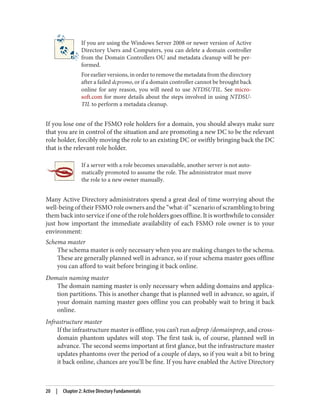 If you are using the Windows Server 2008 or newer version of Active
Directory Users and Computers, you can delete a domain controller
from the Domain Controllers OU and metadata cleanup will be per‐
formed.
For earlier versions, in order to remove the metadata from the directory
after a failed dcpromo, or if a domain controller cannot be brought back
online for any reason, you will need to use NTDSUTIL. See micro‐
soft.com for more details about the steps involved in using NTDSU‐
TIL to perform a metadata cleanup.
If you lose one of the FSMO role holders for a domain, you should always make sure
that you are in control of the situation and are promoting a new DC to be the relevant
role holder, forcibly moving the role to an existing DC or swiftly bringing back the DC
that is the relevant role holder.
If a server with a role becomes unavailable, another server is not auto‐
matically promoted to assume the role. The administrator must move
the role to a new owner manually.
Many Active Directory administrators spend a great deal of time worrying about the
well-being of their FSMO role owners and the “what-if” scenario of scrambling to bring
them back into service if one of the role holders goes offline. It is worthwhile to consider
just how important the immediate availability of each FSMO role owner is to your
environment:
Schema master
The schema master is only necessary when you are making changes to the schema.
These are generally planned well in advance, so if your schema master goes offline
you can afford to wait before bringing it back online.
Domain naming master
The domain naming master is only necessary when adding domains and applica‐
tion partitions. This is another change that is planned well in advance, so again, if
your domain naming master goes offline you can probably wait to bring it back
online.
Infrastructure master
If the infrastructure master is offline, you can’t run adprep /domainprep, and cross-
domain phantom updates will stop. The first task is, of course, planned well in
advance. The second seems important at first glance, but the infrastructure master
updates phantoms over the period of a couple of days, so if you wait a bit to bring
it back online, chances are you’ll be fine. If you have enabled the Active Directory
20 | Chapter 2: Active Directory Fundamentals
 