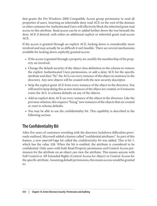 that grants the Pre-Windows 2000 Compatible Access group permission to read all
properties of users. Inserting an inheritable deny read ACE on the root of the domain
or other container for Authenticated Users will effectively block the inherited grant read
access to this attribute. Read access can be re-added further down the tree beneath the
deny ACE if desired, with either an additional explicit or inherited grant read access
ACE.
If the access is granted through an explicit ACE, locking down is considerably more
involved and may actually be so difficult it isn’t feasible. There are several mechanisms
available for locking down explicitly granted access:
• If the access is granted through a property set, modify the membership of the prop‐
erty set involved.
• Change the default security of the object class definition in the schema to remove
the explicit Authenticated Users permissions, or add a deny ACE for the specific
attribute and then “fix” the ACLs on every instance of the object in existence in the
directory. Any new objects will be created with the new security descriptor.
• Strip the explicit grant ACE from every instance of the object in the directory. You
will need to keep doing this as new instances of the object are created, or if someone
resets the ACL to schema defaults on any of the objects.
• Add an explicit deny ACE on every instance of the object in the directory. Like the
previous solution, this requires “fixing” new instances of the objects that are created
or reset to schema defaults.
• You may be able to use the confidentiality bit. This capability is described in the
following section.
The Confidentiality Bit
After five years of customers wrestling with the directory lockdown difficulties previ‐
ously outlined, Microsoft added a feature called “confidential attributes.” As part of this
feature, a new searchFlags bit called the confidentiality bit was added. This is bit 7,
which has the value 128. When the bit is enabled, the attribute is considered to be
confidential. Only users with both Read Property permission and Control Access per‐
mission for the attribute on an object can view the attribute. This means anyone with
Full Control or All Extended Rights (Control Access for object) or Control Access for
thespecificattribute.Assumingdefaultpermissions,thismeansaccesswouldbegranted
to:
434 | Chapter 16: Active Directory Security: Permissions and Auditing
 