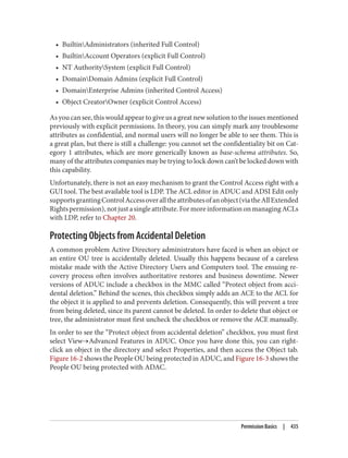 • BuiltinAdministrators (inherited Full Control)
• BuiltinAccount Operators (explicit Full Control)
• NT AuthoritySystem (explicit Full Control)
• DomainDomain Admins (explicit Full Control)
• DomainEnterprise Admins (inherited Control Access)
• Object CreatorOwner (explicit Control Access)
As you can see, this would appear to give us a great new solution to the issues mentioned
previously with explicit permissions. In theory, you can simply mark any troublesome
attributes as confidential, and normal users will no longer be able to see them. This is
a great plan, but there is still a challenge: you cannot set the confidentiality bit on Cat‐
egory 1 attributes, which are more generically known as base-schema attributes. So,
many of the attributes companies may be trying to lock down can’t be locked down with
this capability.
Unfortunately, there is not an easy mechanism to grant the Control Access right with a
GUI tool. The best available tool is LDP. The ACL editor in ADUC and ADSI Edit only
supportsgrantingControlAccessoveralltheattributesofanobject(viatheAllExtended
Rightspermission),notjustasingleattribute.FormoreinformationonmanagingACLs
with LDP, refer to Chapter 20.
Protecting Objects from Accidental Deletion
A common problem Active Directory administrators have faced is when an object or
an entire OU tree is accidentally deleted. Usually this happens because of a careless
mistake made with the Active Directory Users and Computers tool. The ensuing re‐
covery process often involves authoritative restores and business downtime. Newer
versions of ADUC include a checkbox in the MMC called “Protect object from acci‐
dental deletion.” Behind the scenes, this checkbox simply adds an ACE to the ACL for
the object it is applied to and prevents deletion. Consequently, this will prevent a tree
from being deleted, since its parent cannot be deleted. In order to delete that object or
tree, the administrator must first uncheck the checkbox or remove the ACE manually.
In order to see the “Protect object from accidental deletion” checkbox, you must first
select View→Advanced Features in ADUC. Once you have done this, you can right-
click an object in the directory and select Properties, and then access the Object tab.
Figure 16-2 shows the People OU being protected in ADUC, and Figure 16-3 shows the
People OU being protected with ADAC.
Permission Basics | 435
 