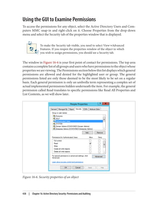 Using the GUI to Examine Permissions
To access the permissions for any object, select the Active Directory Users and Com‐
puters MMC snap-in and right-click on it. Choose Properties from the drop-down
menu and select the Security tab of the properties window that is displayed.
To make the Security tab visible, you need to select View→Advanced
Features. If you reopen the properties window of the object to which
you wish to assign permissions, you should see a Security tab.
The window in Figure 16-6 is your first point of contact for permissions. The top area
containsacompletelistofallgroupsanduserswhohavepermissionstotheobjectwhose
propertiesweareviewing.ThePermissionssectionbelowthislistdisplayswhichgeneral
permissions are allowed and denied for the highlighted user or group. The general
permissions listed are only those deemed to be the most likely to be set on a regular
basis. Each general permission is only an umbrella term representing a complex set of
actual implemented permissions hidden underneath the item. For example, the general
permission called Read translates to specific permissions like Read All Properties and
List Contents, as we will show later.
Figure 16-6. Security properties of an object
438 | Chapter 16: Active Directory Security: Permissions and Auditing
 