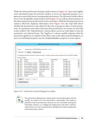 While the Advanced Security Settings window shown in Figure 16-7 gives only slightly
more information than the previous window, it serves an important purpose: it is a
gatewaytosomeofthelowest,mostgranularpermissions.TheAdvancedwindowallows
you to view the globally set permissions from Figure 16-6 as well as a brief summary of
theadvancedpermissionsthatmaybesetforeachobject.WhilethePrincipalandAccess
columns effectively duplicate information from Figure 16-6, the Type field shows
whether the permissions to the object for this user or group are allow or deny permis‐
sions. If a group has some allow and some deny permissions, two entries are recorded
in this window. The “Inherited from” column allows you to see what object, if any, the
permission was inherited from. The “Applies to” column usefully indicates what the
permission applies to; it could be to this object only, to the object and all subobjects, or
just to an individual property (say, the telephoneNumber property of a user object).
Figure 16-7. Advanced security Settings for an object
The permission dialog boxes contain quite a lot of information and are
usually too small to see the information comfortably. This makes it
painful to look at permissions, because you are constantly resizing the
individual columns or scrolling the dialog back and forth. Unfortu‐
nately, there is no way to modify these dialog boxes to better display the
information they contain.
Using the GUI to Examine Permissions | 439
 