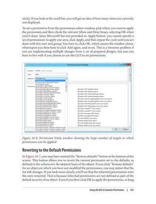 nicely. If you look at the scroll bar, you will get an idea of how many items are currently
not displayed.
To set a permission from the permissions editor window, pick where you want to apply
the permission and then check the relevant Allow and Deny boxes, selecting OK when
you’re done. Since Microsoft has not provided an Apply button, you cannot specify a
set of permissions to apply one area, click Apply, and then repeat the cycle until you are
done with this user and group. You have to click OK, which means the window closes,
whereupon you then have to click Add again, and so on. This is a tiresome problem if
you are implementing multiple changes from a set of prepared designs, but one you
have to live with if you choose to use the GUI to set permissions.
Figure 16-9. Permission Entry window showing the large number of targets to which
permissions can be applied
Reverting to the Default Permissions
In Figure 16-7, you may have noticed the “Restore defaults” button at the bottom of the
screen. This button allows you to revert the current permission set to the defaults, as
defined in the schema for the objectClass of the object. If you click “Restore defaults”
for an object on which you have not modified the permissions, you may notice that the
list still changes. If you look more closely, you’ll see that the inherited permissions were
the ones removed. That is because inherited permissions are not defined as part of the
default security of an object. Even if you then click OK to apply the permissions, as long
Using the GUI to Examine Permissions | 441
 
