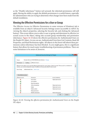 as the “Disable inheritance” button isn’t pressed, the inherited permissions will still
apply. Having the ability to apply the default permissions is a useful feature, especially
for administrators who are trying to determine what changes have been made from the
default installation.
Viewing the Effective Permissions for a User or Group
The Effective Access (or Effective Permissions in some versions of Windows) tab is
available from an object’s Advanced Security Settings screen (accessible in ADUC by
viewing the object’s properties, selecting the Security tab, and clicking the Advanced
button). This screen allows you to select a user or group and determine its effective (or
actual) access to the object, taking into account group membership and permission
inheritance. Figure 16-10 shows the effective permissions for Authenticated Users on
the People OU object. As you can see, Authenticated Users have List Contents, Read All
Properties, and Read Permissions rights. All objects in the forest will inherit these per‐
missions unless inheritance has been blocked. As you might guess, this is a significant
feature that allows for much easier troubleshooting of permission problems. There are
some limitations to be aware of, however.
Figure 16-10. Viewing the effective permissions for Authenticated Users on the People
OU object
442 | Chapter 16: Active Directory Security: Permissions and Auditing
 