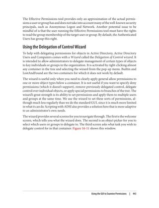 The Effective Permissions tool provides only an approximation of the actual permis‐
sionsauserorgrouphasanddoesnottakeintoaccountmanyofthewell-knownsecurity
principals, such as Anonymous Logon and Network. Another potential issue to be
mindful of is that the user running the Effective Permissions tool must have the rights
to read the group membership of the target user or group. By default, the Authenticated
Users has group this right.
Using the Delegation of Control Wizard
To help with delegating permissions for objects in Active Directory, Active Directory
Users and Computers comes with a Wizard called the Delegation of Control wizard. It
is intended to allow administrators to delegate management of certain types of objects
to key individuals or groups in the organization. It is activated by right-clicking almost
any container in the tree and selecting the wizard from the pop-up menu. Builtin and
LostAndFound are the two containers for which it does not work by default.
The wizard is useful only when you need to clearly apply general allow permissions to
one or more object types below a container. It is not useful if you want to specify deny
permissions (which it doesn’t support), remove previously delegated control, delegate
control over individual objects, or apply special permissions to branches of the tree. The
wizard’s great strength is its ability to set permissions and apply them to multiple users
and groups at the same time. We use the wizard to set these sorts of permissions, al‐
though much less regularly than we do the standard GUI, since it is much more limited
in what it can do. Scripting with ADSI also provides a solution here that is more adaptive
to an administrator’s own needs.
Thewizardprovidesseveralscreensforyoutonavigatethrough.Thefirstisthewelcome
screen, which tells you what the wizard does. The second is an object picker for you to
select which users or groups to delegate to. The third screen asks what task you wish to
delegate control for in that container. Figure 16-11 shows this window.
Using the GUI to Examine Permissions | 443
 
