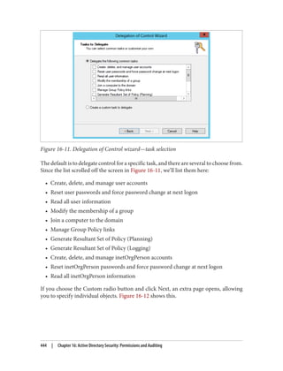 Figure 16-11. Delegation of Control wizard—task selection
The default is to delegate control for a specific task, and there are several to choose from.
Since the list scrolled off the screen in Figure 16-11, we’ll list them here:
• Create, delete, and manage user accounts
• Reset user passwords and force password change at next logon
• Read all user information
• Modify the membership of a group
• Join a computer to the domain
• Manage Group Policy links
• Generate Resultant Set of Policy (Planning)
• Generate Resultant Set of Policy (Logging)
• Create, delete, and manage inetOrgPerson accounts
• Reset inetOrgPerson passwords and force password change at next logon
• Read all inetOrgPerson information
If you choose the Custom radio button and click Next, an extra page opens, allowing
you to specify individual objects. Figure 16-12 shows this.
444 | Chapter 16: Active Directory Security: Permissions and Auditing
 