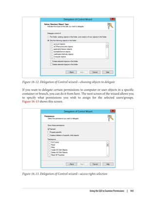 Figure 16-12. Delegation of Control wizard—choosing objects to delegate
If you want to delegate certain permissions to computer or user objects in a specific
container or branch, you can do it from here. The next screen of the wizard allows you
to specify what permissions you wish to assign for the selected users/groups.
Figure 16-13 shows this screen.
Figure 16-13. Delegation of Control wizard—access rights selection
Using the GUI to Examine Permissions | 445
 