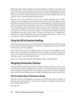 When the window opens initially, only the first checkbox is checked. As you click each
of the other boxes, the list of specific permissions that you can delegate becomes very
large as it encompasses all of the permissions that you could potentially delegate. Finally,
the last screen of the wizard summarizes the previous answers and allows the user to
go back, cancel, or finish and grant the permissions.
However, just as the permissions listed in the security properties for an object
(Figure 16-6) can change, so can the permissions listed in the access rights box, de‐
pending on the object(s) to which permissions are being applied. A good demonstration
of this is to open up the security properties for any user and scroll through the displayed
list of permissions. Next, open up the wizard on any container and select “Create a
custom task to delegate” (see the screen shown in Figure 16-11) and only user objects
(see Figure 16-12). The screen shown in Figure 16-13 should then display the same list
of permissions that the screen in Figure 16-6 does. This makes sense—available per‐
missions for one user should be the same as the available permissions for all users—but
is still nice to see the correlation in the flesh, so to speak.
Using the GUI to Examine Auditing
Examining auditing entries is almost identical to viewing permissions entries. If you go
back to the screen shown in Figure 16-6 and click on the Auditing tab, a screen similar
to that in Figure 16-14 is displayed.
This window shows the list of auditing entries (AEs) that have been defined on the
object. It’s not very helpful viewing them from here, though, as the detail is limited. So,
just as you would do with permissions, you can select an entry, click the Edit button,
drill down, and view the individual AE itself.
Figure 16-15 shows the successful and failed items that are being audited.
Designing Permissions Schemes
Having worked through many designs for different domain structures, we have come
up with a series of rules or guidelines you can follow to structure the permissions design
process effectively. The idea is that if you design your permissions schemes using these
rules, you will be more likely to create a design with global scope and minimum effort.
The Five Golden Rules of Permissions Design
This list of rules is not exhaustive; we are sure you will be able to think of others. If,
however, these rules spark your creative juices and help you design more effectively,
they will have done their job.
The rules are:
446 | Chapter 16: Active Directory Security: Permissions and Auditing
 