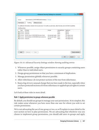 Figure 16-14. Advanced Security Settings window showing auditing entries
1. Whenever possible, assign object permissions to security groups containing users
rather than to individual users.
2. Design group permissions so that you have a minimum of duplication.
3. Manage permissions globally whenever possible.
4. Allow inheritance: do not protect sections of the tree from inheritance.
5. Keep a log of every unusual change that you have made to the tree, especially when
youhaveprotectedsectionsofitfrominheritanceorappliedspecialrightstocertain
users.
Let’s look at these rules in more detail.
Rule 1: Apply permissions to groups whenever possible
By default, you should use groups to manage your user permissions. At its simplest, this
rule makes sense whenever you have more than one user for whom you wish to set
certain permissions.
We’re not advocating the use of one group or two, as we’ll explain in more detail in the
next section on how to plan permissions. We are advocating that whichever way you
choose to implement group permissions, you should add users to groups and apply
Designing Permissions Schemes | 447
 