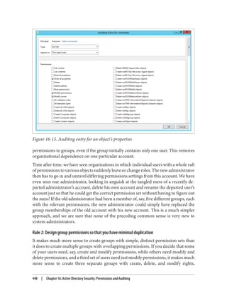 Figure 16-15. Auditing entry for an object’s properties
permissions to groups, even if the group initially contains only one user. This removes
organizational dependence on one particular account.
Time after time, we have seen organizations in which individual users with a whole raft
of permissions to various objects suddenly leave or change roles. The new administrator
then has to go in and unravel differing permissions settings from this account. We have
even seen one administrator, looking in anguish at the tangled mess of a recently de‐
parted administrator’s account, delete his own account and rename the departed user’s
account just so that he could get the correct permission set without having to figure out
the mess! If the old administrator had been a member of, say, five different groups, each
with the relevant permissions, the new administrator could simply have replaced the
group memberships of the old account with his new account. This is a much simpler
approach, and we are sure that none of the preceding common sense is very new to
system administrators.
Rule 2: Design group permissions so that you have minimal duplication
It makes much more sense to create groups with simple, distinct permission sets than
it does to create multiple groups with overlapping permissions. If you decide that some
of your users need, say, create and modify permissions, while others need modify and
delete permissions, and a third set of users need just modify permissions, it makes much
more sense to create three separate groups with create, delete, and modify rights,
448 | Chapter 16: Active Directory Security: Permissions and Auditing
 