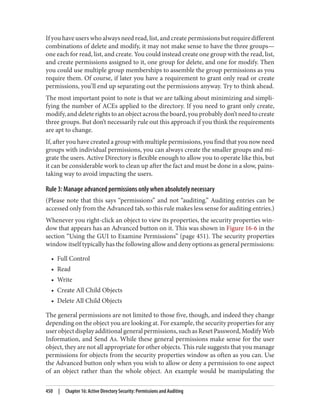 If you have users who always need read, list, and create permissions but require different
combinations of delete and modify, it may not make sense to have the three groups—
one each for read, list, and create. You could instead create one group with the read, list,
and create permissions assigned to it, one group for delete, and one for modify. Then
you could use multiple group memberships to assemble the group permissions as you
require them. Of course, if later you have a requirement to grant only read or create
permissions, you’ll end up separating out the permissions anyway. Try to think ahead.
The most important point to note is that we are talking about minimizing and simpli‐
fying the number of ACEs applied to the directory. If you need to grant only create,
modify, and delete rights to an object across the board, you probably don’t need to create
three groups. But don’t necessarily rule out this approach if you think the requirements
are apt to change.
If, after you have created a group with multiple permissions, you find that you now need
groups with individual permissions, you can always create the smaller groups and mi‐
grate the users. Active Directory is flexible enough to allow you to operate like this, but
it can be considerable work to clean up after the fact and must be done in a slow, pains‐
taking way to avoid impacting the users.
Rule 3: Manage advanced permissions only when absolutely necessary
(Please note that this says “permissions” and not “auditing.” Auditing entries can be
accessed only from the Advanced tab, so this rule makes less sense for auditing entries.)
Whenever you right-click an object to view its properties, the security properties win‐
dow that appears has an Advanced button on it. This was shown in Figure 16-6 in the
section “Using the GUI to Examine Permissions” (page 451). The security properties
window itself typically has the following allow and deny options as general permissions:
• Full Control
• Read
• Write
• Create All Child Objects
• Delete All Child Objects
The general permissions are not limited to those five, though, and indeed they change
depending on the object you are looking at. For example, the security properties for any
user object display additional general permissions, such as Reset Password, Modify Web
Information, and Send As. While these general permissions make sense for the user
object, they are not all appropriate for other objects. This rule suggests that you manage
permissions for objects from the security properties window as often as you can. Use
the Advanced button only when you wish to allow or deny a permission to one aspect
of an object rather than the whole object. An example would be manipulating the
450 | Chapter 16: Active Directory Security: Permissions and Auditing
 
