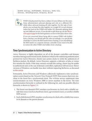 CN=NTDS Settings, CN=MYSERVER1, CN=Servers, CN=My Site,
CN=Sites, CN=Configuration, DC=mycorp, DC=com
FSMO role placement has been a subject of some debate over the years.
Some administrators advocate placing each role on a different DC,
while others advocate keeping all roles together. For the sake of sim‐
plicity, you can keep the roles together on a single DC in each domain
unless the load on the FSMO role holder DC demands splitting them
up onto different servers. If you decide to split them up, see the Micro‐
softsupportpageforthelatestguidanceonhowtobestplacetheseroles.
If you are concerned about being able to restore FSMO role holders
from a backup, you should split the roles accordingly. It is specifically
a bad idea to restore the RID master from a backup, so you should keep
the RID master on a separate domain controller if you want to be able
to restore the other FSMO role holders from a backup.
Time Synchronization in Active Directory
Active Directory is highly dependent on all of the domain controllers and domain
membershavingsynchronizedclocks.Kerberos(whichistheunderlyingauthentication
protocol for Active Directory clients) uses system clocks to verify the authenticity of
Kerberos packets. By default, Active Directory supports a tolerance of plus or minus
five minutes for clocks. If the time variance exceeds this setting, clients may be unable
to authenticate and, in the case of domain controllers, replication will not occur. Newer
versions of Windows can handle time skew without impacting Kerberos, as discussed
in this article.
Fortunately, Active Directory and Windows collectively implement a time synchroni‐
zation system based on the Network Time Protocol (NTP) that ensures that every ma‐
chine in the forest has a synchronized clock. The w32time service implements time
synchronization on every Windows 2000 or newer machine in the forest. The time
synchronization hierarchy is outlined in the following list, and one possible effective
hierarchy is shown in Figure 2-5:
1. The forest root domain’s PDC emulator synchronizes its clock with a reliable out‐
sidetimesource(suchasahardwareclock,agovernmentsource,oranotherreliable
NTP server).
2. Eachchilddomain’sPDCemulatorsynchronizesitsclockwithareliabletimesource
in its domain or the parent domain.
22 | Chapter 2: Active Directory Fundamentals
 