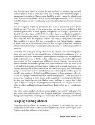 Your first main goal should be to move the individual user permissions to groups with
users assigned to them as often as possible, thus making Active Directory simpler to
manage and comprehend. These groups should be sensibly named for what they do
ratherthanwhomtheycontain(afterall,youarelookingtounderstandActiveDirectory
first). Ideally, you can start consolidating users with identical permissions into the same
group.
Your second goal is to remove permissions that users or your newly created groups
should not have. This may, of course, mean that your new groups need to have their
members split into two or more separate extra groups. For example, a group that has
Read All Properties rights and Write All Properties rights to an object may need to be
split into three groups with more limited permissions instead: one with Read All Prop‐
erties, one with Write All Properties, and one with selected write permissions rather
than complete write access. This may be evident from your Active Directory analysis,
or it may come out of discussions with users or their managers, with whom you should
at least confirm the changes before implementing them just to make sure your analysis
is correct.
Ultimately, your third goal, having rationalized the array of Active Directory permis‐
sions, is to try to limit the inheritance blocking of objects and branches and to try to
moveasmanyadvancedpermissionstogeneralpermissionsasyoucan.Youmightthink
that it makes more sense to do this earlier, and in some cases, this is true. However, if
you complete the first two goals, you will have an Active Directory tree that you un‐
derstand and that has been brought back into line with sensible rules. It is much easier
to attempt to fix problems with inheritance blocking and advanced permissions once
you have a manageable and rationalized tree. You may end up going back and changing
groups or permissions that you already sorted out in attaining the first two goals, but
consider how much more difficult it would be to attempt to do these concurrently. After
all, you are trying to make the best of an already annoying task. There is no sense in
trying to do everything at once. As you go through the tree checking for inheritance
blocking, you should document the blocked objects and branches, as specified in Rule
5, just as if you had set up the blocking from scratch yourself. That way, you can use the
tables to analyze and keep track, crossing off those that are of no use as you rationalize
the tree.
This whole section can be boiled down to two simple words: simplify and secure. You
want to end up with the simplest, least delegated model you can attain while meeting
therequirementsathand,resultinginthemostlocked-downdirectoryyoucanlivewith.
Designing Auditing Schemes
Designing auditing schemes, in contrast to permissions, is a relatively easy process.
Imagine the circumstances in which you may need to check what is happening in Active
Directory, and then set things up accordingly.
Designing Auditing Schemes | 455
 