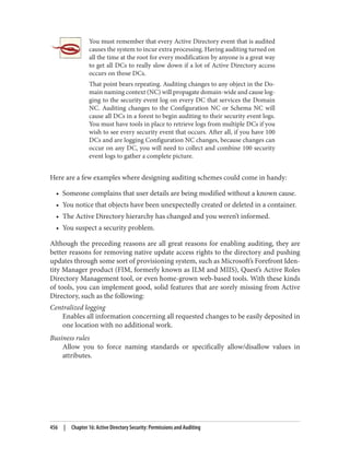 You must remember that every Active Directory event that is audited
causes the system to incur extra processing. Having auditing turned on
all the time at the root for every modification by anyone is a great way
to get all DCs to really slow down if a lot of Active Directory access
occurs on those DCs.
That point bears repeating. Auditing changes to any object in the Do‐
main naming context (NC) will propagate domain-wide and cause log‐
ging to the security event log on every DC that services the Domain
NC. Auditing changes to the Configuration NC or Schema NC will
cause all DCs in a forest to begin auditing to their security event logs.
You must have tools in place to retrieve logs from multiple DCs if you
wish to see every security event that occurs. After all, if you have 100
DCs and are logging Configuration NC changes, because changes can
occur on any DC, you will need to collect and combine 100 security
event logs to gather a complete picture.
Here are a few examples where designing auditing schemes could come in handy:
• Someone complains that user details are being modified without a known cause.
• You notice that objects have been unexpectedly created or deleted in a container.
• The Active Directory hierarchy has changed and you weren’t informed.
• You suspect a security problem.
Although the preceding reasons are all great reasons for enabling auditing, they are
better reasons for removing native update access rights to the directory and pushing
updates through some sort of provisioning system, such as Microsoft’s Forefront Iden‐
tity Manager product (FIM, formerly known as ILM and MIIS), Quest’s Active Roles
Directory Management tool, or even home-grown web-based tools. With these kinds
of tools, you can implement good, solid features that are sorely missing from Active
Directory, such as the following:
Centralized logging
Enables all information concerning all requested changes to be easily deposited in
one location with no additional work.
Business rules
Allow you to force naming standards or specifically allow/disallow values in
attributes.
456 | Chapter 16: Active Directory Security: Permissions and Auditing
 