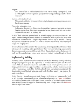 Triggers
Send notifications to various individuals when certain things are requested, such
as notifying the asset management group of a new computer being added to Active
Directory.
Custom authorization levels
Allow you to set limits; for example, to specify that a data admin can create no more
than five users a day.
Prevention rather than cure
Auditing the directory for things that shouldn’t have happened is reactive; securing
the directory so those things can’t happen in the first place is proactive and involves
considerably less work in the long run.
In all of these scenarios, you will need to set auditing options on a container or a leaf
object. These auditing entries do not have to exist all the time, so you could write them
up and then code them into a script that you run at the first sign of trouble. That way,
the system is immediately updated and ready to monitor the situation. This can happen
only if you are prepared.
Youneedtoanalyzethescenariosthatyouenvisagecroppingupandthentranslatethem
into exact sets of auditing entry specifications. Once you have written up each scenario,
if an emergency occurs you will be able to follow the exact instructions that you previ‐
ously laid down and set up a proper rapid response, which is what auditing is all about.
Implementing Auditing
WindowsServer2008introducedacompletelynewActiveDirectoryauditingcapability
that greatly improves upon the capabilities in Windows Server 2003. On Windows
Server 2003 domain controllers, if you enabled the “Audit directory service access” set‐
ting, a generic event was logged each time a user succeeded or failed to access an object
with a System access control list (SACL) defined. From a practicality standpoint, this
functionality was of limited value and could easily flood the security logs on your do‐
main controllers.
Active Directory now allows you to audit changes to the directory on a granular level,
as well as to view previous and current values when changes occur. Figure 16-16 shows
an example of an attribute-modify audit event. A number of new auditing events have
been created that will be logged to the security log when changes occur. See Table 16-4
for a listing of these events.
Designing Auditing Schemes | 457
 