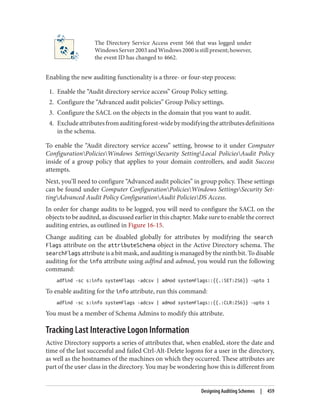 The Directory Service Access event 566 that was logged under
WindowsServer2003andWindows2000isstillpresent;however,
the event ID has changed to 4662.
Enabling the new auditing functionality is a three- or four-step process:
1. Enable the “Audit directory service access” Group Policy setting.
2. Configure the “Advanced audit policies” Group Policy settings.
3. Configure the SACL on the objects in the domain that you want to audit.
4. Excludeattributesfromauditingforest-widebymodifyingtheattributesdefinitions
in the schema.
To enable the “Audit directory service access” setting, browse to it under Computer
ConfigurationPoliciesWindows SettingsSecurity SettingLocal PoliciesAudit Policy
inside of a group policy that applies to your domain controllers, and audit Success
attempts.
Next, you’ll need to configure “Advanced audit policies” in group policy. These settings
can be found under Computer ConfigurationPoliciesWindows SettingsSecurity Set‐
tingAdvanced Audit Policy ConfigurationAudit PoliciesDS Access.
In order for change audits to be logged, you will need to configure the SACL on the
objects to be audited, as discussed earlier in this chapter. Make sure to enable the correct
auditing entries, as outlined in Figure 16-15.
Change auditing can be disabled globally for attributes by modifying the search
Flags attribute on the attributeSchema object in the Active Directory schema. The
searchFlags attribute is a bit mask, and auditing is managed by the ninth bit. To disable
auditing for the info attribute using adfind and admod, you would run the following
command:
adfind -sc s:info systemFlags -adcsv | admod systemFlags::{{.:SET:256}} -upto 1
To enable auditing for the info attribute, run this command:
adfind -sc s:info systemFlags -adcsv | admod systemFlags::{{.:CLR:256}} -upto 1
You must be a member of Schema Admins to modify this attribute.
Tracking Last Interactive Logon Information
Active Directory supports a series of attributes that, when enabled, store the date and
time of the last successful and failed Ctrl-Alt-Delete logons for a user in the directory,
as well as the hostnames of the machines on which they occurred. These attributes are
part of the user class in the directory. You may be wondering how this is different from
Designing Auditing Schemes | 459
 