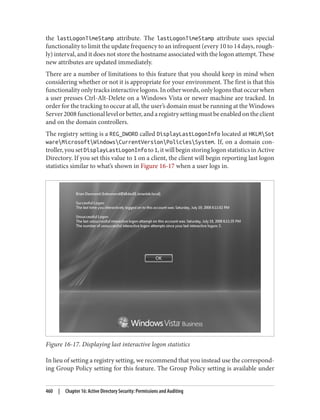 the lastLogonTimeStamp attribute. The lastLogonTimeStamp attribute uses special
functionality to limit the update frequency to an infrequent (every 10 to 14 days, rough‐
ly) interval, and it does not store the hostname associated with the logon attempt. These
new attributes are updated immediately.
There are a number of limitations to this feature that you should keep in mind when
considering whether or not it is appropriate for your environment. The first is that this
functionalityonlytracksinteractivelogons.Inotherwords,onlylogonsthatoccurwhen
a user presses Ctrl-Alt-Delete on a Windows Vista or newer machine are tracked. In
order for the tracking to occur at all, the user’s domain must be running at the Windows
Server2008functionallevelorbetter,andaregistrysettingmustbeenabledontheclient
and on the domain controllers.
The registry setting is a REG_DWORD called DisplayLastLogonInfo located at HKLMSot
wareMicrosoftWindowsCurrentVersionPoliciesSystem. If, on a domain con‐
troller,yousetDisplayLastLogonInfo to1,itwillbeginstoringlogonstatisticsinActive
Directory. If you set this value to 1 on a client, the client will begin reporting last logon
statistics similar to what’s shown in Figure 16-17 when a user logs in.
Figure 16-17. Displaying last interactive logon statistics
In lieu of setting a registry setting, we recommend that you instead use the correspond‐
ing Group Policy setting for this feature. The Group Policy setting is available under
460 | Chapter 16: Active Directory Security: Permissions and Auditing
 