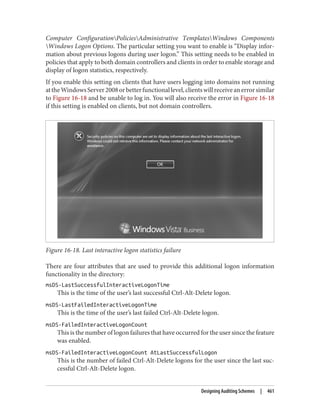 Computer ConfigurationPoliciesAdministrative TemplatesWindows Components
Windows Logon Options. The particular setting you want to enable is “Display infor‐
mation about previous logons during user logon.” This setting needs to be enabled in
policies that apply to both domain controllers and clients in order to enable storage and
display of logon statistics, respectively.
If you enable this setting on clients that have users logging into domains not running
attheWindowsServer2008orbetterfunctionallevel,clientswillreceiveanerrorsimilar
to Figure 16-18 and be unable to log in. You will also receive the error in Figure 16-18
if this setting is enabled on clients, but not domain controllers.
Figure 16-18. Last interactive logon statistics failure
There are four attributes that are used to provide this additional logon information
functionality in the directory:
msDS-LastSuccessfulInteractiveLogonTime
This is the time of the user’s last successful Ctrl-Alt-Delete logon.
msDS-LastFailedInteractiveLogonTime
This is the time of the user’s last failed Ctrl-Alt-Delete logon.
msDS-FailedInteractiveLogonCount
This is the number of logon failures that have occurred for the user since the feature
was enabled.
msDS-FailedInteractiveLogonCount AtLastSuccessfulLogon
This is the number of failed Ctrl-Alt-Delete logons for the user since the last suc‐
cessful Ctrl-Alt-Delete logon.
Designing Auditing Schemes | 461
 