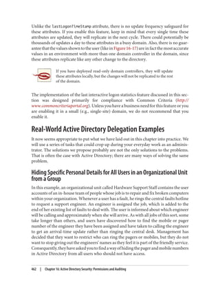 Unlike the lastLogonTimeStamp attribute, there is no update frequency safeguard for
these attributes. If you enable this feature, keep in mind that every single time these
attributes are updated, they will replicate in the next cycle. There could potentially be
thousands of updates a day to these attributes in a busy domain. Also, there is no guar‐
anteethatthevaluesshowntotheuser(likeinFigure16-17)areinfactthemostaccurate
values in an environment with more than one domain controller in the domain, since
these attributes replicate like any other change to the directory.
If you have deployed read-only domain controllers, they will update
these attributes locally, but the changes will not be replicated to the rest
of the domain.
The implementation of the last interactive logon statistics feature discussed in this sec‐
tion was designed primarily for compliance with Common Criteria (http://
www.commoncriteriaportal.org). Unless you have a business need for this feature or you
are enabling it in a small (e.g., single-site) domain, we do not recommend that you
enable it.
Real-World Active Directory Delegation Examples
It now seems appropriate to put what we have laid out in this chapter into practice. We
will use a series of tasks that could crop up during your everyday work as an adminis‐
trator. The solutions we propose probably are not the only solutions to the problems.
That is often the case with Active Directory; there are many ways of solving the same
problem.
Hiding Specific Personal Details for All Users in an Organizational Unit
from a Group
In this example, an organizational unit called Hardware Support Staff contains the user
accounts of an in-house team of people whose job is to repair and fix broken computers
within your organization. Whenever a user has a fault, he rings the central faults hotline
to request a support engineer. An engineer is assigned the job, which is added to the
end of her existing list of faults to deal with. The user is informed about which engineer
will be calling and approximately when she will arrive. As with all jobs of this sort, some
take longer than others, and users have discovered how to find the mobile or pager
number of the engineer they have been assigned and have taken to calling the engineer
to get an arrival-time update rather than ringing the central desk. Management has
decided that they want to restrict who can ring the pagers or mobiles, but they do not
want to stop giving out the engineers’ names as they feel it is part of the friendly service.
Consequently,theyhaveaskedyoutofindawayofhidingthepagerandmobilenumbers
in Active Directory from all users who should not have access.
462 | Chapter 16: Active Directory Security: Permissions and Auditing
 