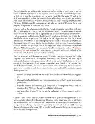 The solution that we will use is to remove the default ability of every user to see the
pager and mobile properties of the engineer objects by default. The first thing we need
to find out is how the permissions are currently granted to the users. We look at the
ACL on a user object and we do not see either attribute listed specifically. We do, how‐
ever, see an inherited Read Property (RP) access for the entire object granted to the Pre-
Windows 2000 Compatible Access group. We also see explicit RP access for several
property sets granted to Authenticated Users.
Next, we look at the schema definition for the two attributes and we see that both have
the attributeSecurityGUID set to {77B5B886-944A-11D1-AEBD-0000F80367C1},
which means the attributes are in a property set. We scan through the cn=extended-
rights container and determine that the property set these attributes are in is the Per‐
sonal Information property set. We look at the ACL again and see that the Personal
Information property set is one of the property sets that has RP access granted to Au‐
thenticated Users. We know that the domain has Pre-Windows 2000 Compatible Access
enabled, so users are getting access to the pager and mobile attributes through two
different ACEs, both explicit and inherited. Recall from the earlier section “Permission
Lockdown” on page 433 that the explicit property set ACE is the more difficult of the
two to deal with. We will focus on that one initially.
The first thing we will do is create a sub-OU under Hardware Support Staff called
Engineers and move all of the engineer user objects into that OU. We could try to
individually lock down the engineer user objects in the parent OU, but that is a layer of
complexity that isn’t needed and should be avoided. Now that all of the engineers are
isolated in their own OU, we need to decide which of the previously discussed mecha‐
nisms is appropriate to lock down access to the pager and mobile attributes. Again,
these options are:
1. Remove the pager and mobile attributes from the Personal Information property
set.
2. Change the defaultSD of the user object class to remove the Personal Information
property set.
3. Strip the Personal Information ACE from each of the engineer objects and add
inherited deny ACEs for the mobile and pager attributes.
4. Add an explicit deny ACE for the mobile and pager attributes on each engineer
object.
Options 1 and 2 could be used, but we would have to go back through the rest of the
forest and add inherited ACEs granting RP access to the pager and mobile attributes
for Authenticated Users. All of this extra work would be needed to attain the net effect
of a permission change only on the targeted OU. If you think that you will be locking
these attributes down for more OUs or maybe for all users in the forest, these options
would become more palatable.
Real-World Active Directory Delegation Examples | 463
 